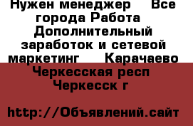 Нужен менеджер  - Все города Работа » Дополнительный заработок и сетевой маркетинг   . Карачаево-Черкесская респ.,Черкесск г.